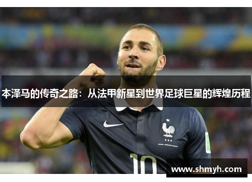 本泽马的传奇之路：从法甲新星到世界足球巨星的辉煌历程